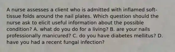 A nurse assesses a client who is admitted with inflamed soft-tissue folds around the nail plates. Which question should the nurse ask to elicit useful information about the possible condition? A. what do you do for a living? B. are your nails professionally manicured? C. do you have diabetes mellitus? D. have you had a recent fungal infection?