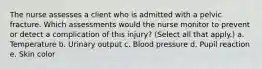 The nurse assesses a client who is admitted with a pelvic fracture. Which assessments would the nurse monitor to prevent or detect a complication of this injury? (Select all that apply.) a. Temperature b. Urinary output c. Blood pressure d. Pupil reaction e. Skin color