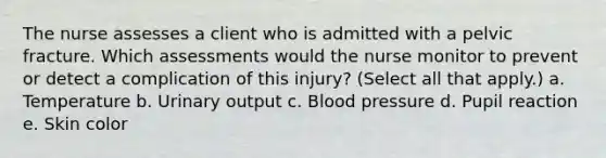 The nurse assesses a client who is admitted with a pelvic fracture. Which assessments would the nurse monitor to prevent or detect a complication of this injury? (Select all that apply.) a. Temperature b. Urinary output c. Blood pressure d. Pupil reaction e. Skin color