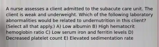 A nurse assesses a client admitted to the subacute care unit. The client is weak and underweight. Which of the following laboratory abnormalities would be related to undernutrition in this client? (Select all that apply.) A) Low albumin B) High hematocrit hemoglobin ratio C) Low serum iron and ferritin levels D) Decreased platelet count E) Elevated sedimentation rate