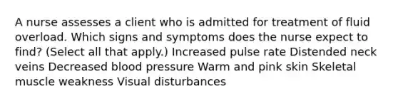 A nurse assesses a client who is admitted for treatment of fluid overload. Which signs and symptoms does the nurse expect to find? (Select all that apply.) Increased pulse rate Distended neck veins Decreased blood pressure Warm and pink skin Skeletal muscle weakness Visual disturbances