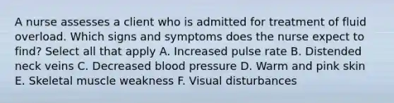 A nurse assesses a client who is admitted for treatment of fluid overload. Which signs and symptoms does the nurse expect to find? Select all that apply A. Increased pulse rate B. Distended neck veins C. Decreased blood pressure D. Warm and pink skin E. Skeletal muscle weakness F. Visual disturbances