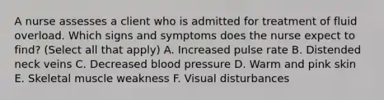 A nurse assesses a client who is admitted for treatment of fluid overload. Which signs and symptoms does the nurse expect to find? (Select all that apply) A. Increased pulse rate B. Distended neck veins C. Decreased blood pressure D. Warm and pink skin E. Skeletal muscle weakness F. Visual disturbances