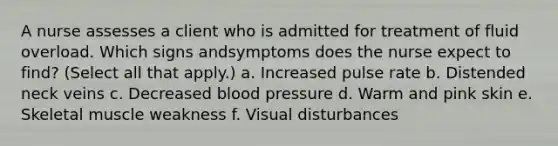 A nurse assesses a client who is admitted for treatment of fluid overload. Which signs andsymptoms does the nurse expect to find? (Select all that apply.) a. Increased pulse rate b. Distended neck veins c. Decreased blood pressure d. Warm and pink skin e. Skeletal muscle weakness f. Visual disturbances