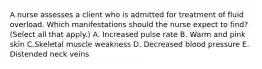 A nurse assesses a client who is admitted for treatment of fluid overload. Which manifestations should the nurse expect to find? (Select all that apply.) A. Increased pulse rate B. Warm and pink skin C.Skeletal muscle weakness D. Decreased blood pressure E. Distended neck veins