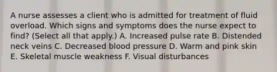 A nurse assesses a client who is admitted for treatment of fluid overload. Which signs and symptoms does the nurse expect to find? (Select all that apply.) A. Increased pulse rate B. Distended neck veins C. Decreased blood pressure D. Warm and pink skin E. Skeletal muscle weakness F. Visual disturbances