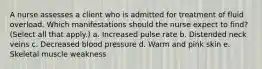 A nurse assesses a client who is admitted for treatment of fluid overload. Which manifestations should the nurse expect to find? (Select all that apply.) a. Increased pulse rate b. Distended neck veins c. Decreased blood pressure d. Warm and pink skin e. Skeletal muscle weakness