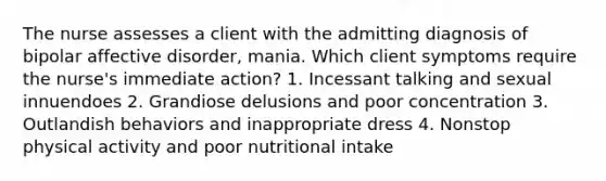 The nurse assesses a client with the admitting diagnosis of bipolar affective disorder, mania. Which client symptoms require the nurse's immediate action? 1. Incessant talking and sexual innuendoes 2. Grandiose delusions and poor concentration 3. Outlandish behaviors and inappropriate dress 4. Nonstop physical activity and poor nutritional intake