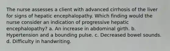 The nurse assesses a client with advanced cirrhosis of the liver for signs of hepatic encephalopathy. Which finding would the nurse consider an indication of progressive hepatic encephalopathy? a. An increase in abdominal girth. b. Hypertension and a bounding pulse. c. Decreased bowel sounds. d. Difficulty in handwriting.