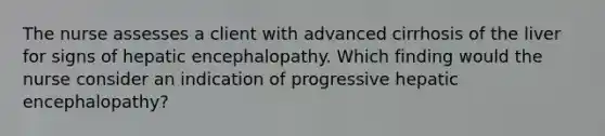 The nurse assesses a client with advanced cirrhosis of the liver for signs of hepatic encephalopathy. Which finding would the nurse consider an indication of progressive hepatic encephalopathy?