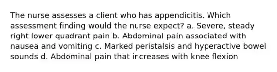 The nurse assesses a client who has appendicitis. Which assessment finding would the nurse expect? a. Severe, steady right lower quadrant pain b. Abdominal pain associated with nausea and vomiting c. Marked peristalsis and hyperactive bowel sounds d. Abdominal pain that increases with knee flexion