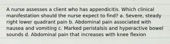 A nurse assesses a client who has appendicitis. Which clinical manifestation should the nurse expect to find? a. Severe, steady right lower quadrant pain b. Abdominal pain associated with nausea and vomiting c. Marked peristalsis and hyperactive bowel sounds d. Abdominal pain that increases with knee flexion