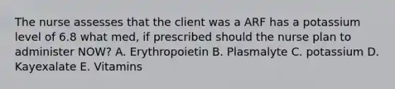 The nurse assesses that the client was a ARF has a potassium level of 6.8 what med, if prescribed should the nurse plan to administer NOW? A. Erythropoietin B. Plasmalyte C. potassium D. Kayexalate E. Vitamins