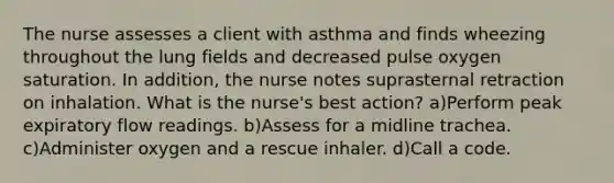 The nurse assesses a client with asthma and finds wheezing throughout the lung fields and decreased pulse oxygen saturation. In addition, the nurse notes suprasternal retraction on inhalation. What is the nurse's best action? a)Perform peak expiratory flow readings. b)Assess for a midline trachea. c)Administer oxygen and a rescue inhaler. d)Call a code.