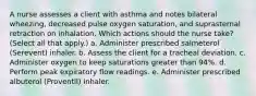 A nurse assesses a client with asthma and notes bilateral wheezing, decreased pulse oxygen saturation, and suprasternal retraction on inhalation. Which actions should the nurse take? (Select all that apply.) a. Administer prescribed salmeterol (Serevent) inhaler. b. Assess the client for a tracheal deviation. c. Administer oxygen to keep saturations greater than 94%. d. Perform peak expiratory flow readings. e. Administer prescribed albuterol (Proventil) inhaler.