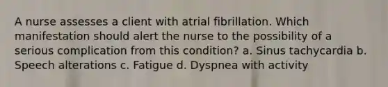 A nurse assesses a client with atrial fibrillation. Which manifestation should alert the nurse to the possibility of a serious complication from this condition? a. Sinus tachycardia b. Speech alterations c. Fatigue d. Dyspnea with activity