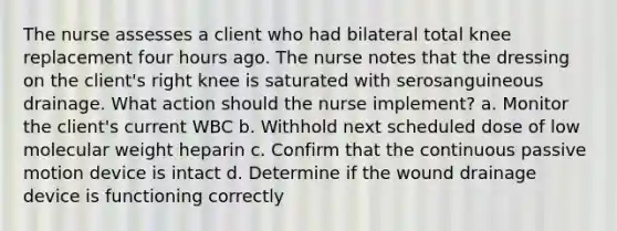 The nurse assesses a client who had bilateral total knee replacement four hours ago. The nurse notes that the dressing on the client's right knee is saturated with serosanguineous drainage. What action should the nurse implement? a. Monitor the client's current WBC b. Withhold next scheduled dose of low molecular weight heparin c. Confirm that the continuous passive motion device is intact d. Determine if the wound drainage device is functioning correctly