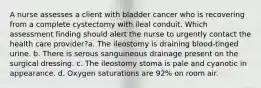 A nurse assesses a client with bladder cancer who is recovering from a complete cystectomy with ileal conduit. Which assessment finding should alert the nurse to urgently contact the health care provider?a. The ileostomy is draining blood-tinged urine. b. There is serous sanguineous drainage present on the surgical dressing. c. The ileostomy stoma is pale and cyanotic in appearance. d. Oxygen saturations are 92% on room air.