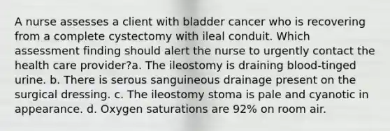 A nurse assesses a client with bladder cancer who is recovering from a complete cystectomy with ileal conduit. Which assessment finding should alert the nurse to urgently contact the health care provider?a. The ileostomy is draining blood-tinged urine. b. There is serous sanguineous drainage present on the surgical dressing. c. The ileostomy stoma is pale and cyanotic in appearance. d. Oxygen saturations are 92% on room air.