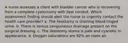 A nurse assesses a client with bladder cancer who is recovering from a complete cystectomy with ileal conduit. Which assessment finding should alert the nurse to urgently contact the health care provider? a. The ileostomy is draining blood-tinged urine. b. There is serous sanguineous drainage present on the surgical dressing. c. The ileostomy stoma is pale and cyanotic in appearance. d. Oxygen saturations are 92% on room air.