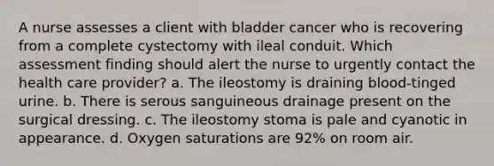 A nurse assesses a client with bladder cancer who is recovering from a complete cystectomy with ileal conduit. Which assessment finding should alert the nurse to urgently contact the health care provider? a. The ileostomy is draining blood-tinged urine. b. There is serous sanguineous drainage present on the surgical dressing. c. The ileostomy stoma is pale and cyanotic in appearance. d. Oxygen saturations are 92% on room air.