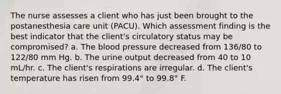 The nurse assesses a client who has just been brought to the postanesthesia care unit (PACU). Which assessment finding is the best indicator that the client's circulatory status may be compromised? a. The blood pressure decreased from 136/80 to 122/80 mm Hg. b. The urine output decreased from 40 to 10 mL/hr. c. The client's respirations are irregular. d. The client's temperature has risen from 99.4° to 99.8° F.