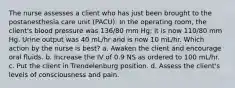 The nurse assesses a client who has just been brought to the postanesthesia care unit (PACU). In the operating room, the client's blood pressure was 136/80 mm Hg; it is now 110/80 mm Hg. Urine output was 40 mL/hr and is now 10 mL/hr. Which action by the nurse is best? a. Awaken the client and encourage oral fluids. b. Increase the IV of 0.9 NS as ordered to 100 mL/hr. c. Put the client in Trendelenburg position. d. Assess the client's levels of consciousness and pain.