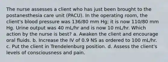 The nurse assesses a client who has just been brought to the postanesthesia care unit (PACU). In the operating room, the client's <a href='https://www.questionai.com/knowledge/kD0HacyPBr-blood-pressure' class='anchor-knowledge'>blood pressure</a> was 136/80 mm Hg; it is now 110/80 mm Hg. Urine output was 40 mL/hr and is now 10 mL/hr. Which action by the nurse is best? a. Awaken the client and encourage oral fluids. b. Increase the IV of 0.9 NS as ordered to 100 mL/hr. c. Put the client in Trendelenburg position. d. Assess the client's levels of consciousness and pain.