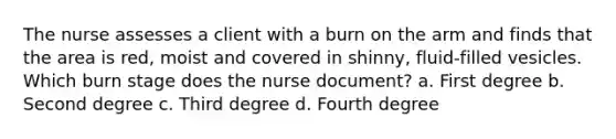 The nurse assesses a client with a burn on the arm and finds that the area is red, moist and covered in shinny, fluid-filled vesicles. Which burn stage does the nurse document? a. First degree b. Second degree c. Third degree d. Fourth degree