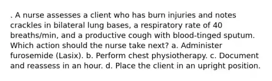 . A nurse assesses a client who has burn injuries and notes crackles in bilateral lung bases, a respiratory rate of 40 breaths/min, and a productive cough with blood-tinged sputum. Which action should the nurse take next? a. Administer furosemide (Lasix). b. Perform chest physiotherapy. c. Document and reassess in an hour. d. Place the client in an upright position.