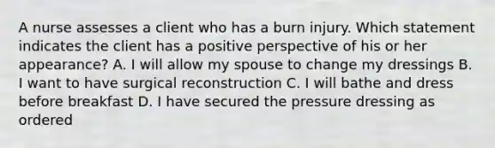 A nurse assesses a client who has a burn injury. Which statement indicates the client has a positive perspective of his or her appearance? A. I will allow my spouse to change my dressings B. I want to have surgical reconstruction C. I will bathe and dress before breakfast D. I have secured the pressure dressing as ordered