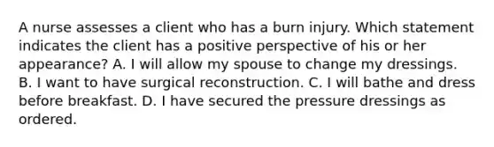 A nurse assesses a client who has a burn injury. Which statement indicates the client has a positive perspective of his or her appearance? A. I will allow my spouse to change my dressings. B. I want to have surgical reconstruction. C. I will bathe and dress before breakfast. D. I have secured the pressure dressings as ordered.