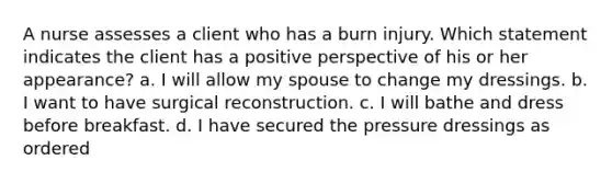 A nurse assesses a client who has a burn injury. Which statement indicates the client has a positive perspective of his or her appearance? a. I will allow my spouse to change my dressings. b. I want to have surgical reconstruction. c. I will bathe and dress before breakfast. d. I have secured the pressure dressings as ordered