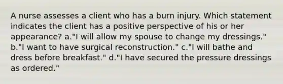 A nurse assesses a client who has a burn injury. Which statement indicates the client has a positive perspective of his or her appearance? a."I will allow my spouse to change my dressings." b."I want to have surgical reconstruction." c."I will bathe and dress before breakfast." d."I have secured the pressure dressings as ordered."