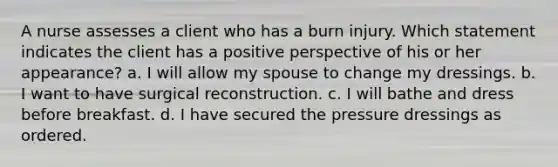 A nurse assesses a client who has a burn injury. Which statement indicates the client has a positive perspective of his or her appearance? a. I will allow my spouse to change my dressings. b. I want to have surgical reconstruction. c. I will bathe and dress before breakfast. d. I have secured the pressure dressings as ordered.