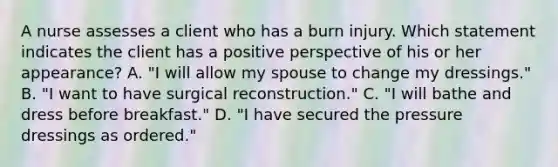 A nurse assesses a client who has a burn injury. Which statement indicates the client has a positive perspective of his or her appearance? A. "I will allow my spouse to change my dressings." B. "I want to have surgical reconstruction." C. "I will bathe and dress before breakfast." D. "I have secured the pressure dressings as ordered."