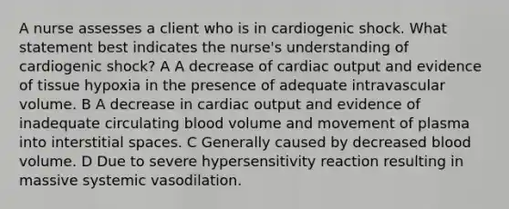 A nurse assesses a client who is in cardiogenic shock. What statement best indicates the nurse's understanding of cardiogenic shock? A A decrease of cardiac output and evidence of tissue hypoxia in the presence of adequate intravascular volume. B A decrease in cardiac output and evidence of inadequate circulating blood volume and movement of plasma into interstitial spaces. C Generally caused by decreased blood volume. D Due to severe hypersensitivity reaction resulting in massive systemic vasodilation.