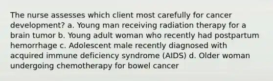 The nurse assesses which client most carefully for cancer development? a. Young man receiving radiation therapy for a brain tumor b. Young adult woman who recently had postpartum hemorrhage c. Adolescent male recently diagnosed with acquired immune deficiency syndrome (AIDS) d. Older woman undergoing chemotherapy for bowel cancer