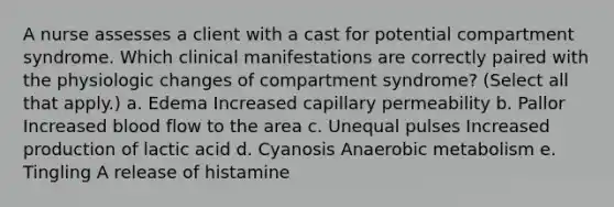 A nurse assesses a client with a cast for potential compartment syndrome. Which clinical manifestations are correctly paired with the physiologic changes of compartment syndrome? (Select all that apply.) a. Edema Increased capillary permeability b. Pallor Increased blood flow to the area c. Unequal pulses Increased production of lactic acid d. Cyanosis Anaerobic metabolism e. Tingling A release of histamine