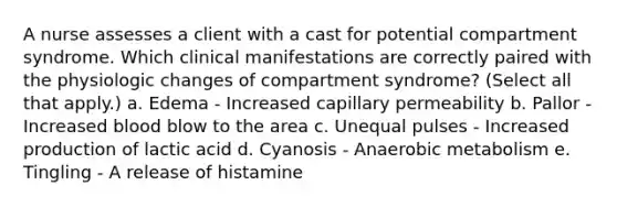A nurse assesses a client with a cast for potential compartment syndrome. Which clinical manifestations are correctly paired with the physiologic changes of compartment syndrome? (Select all that apply.) a. Edema - Increased capillary permeability b. Pallor - Increased blood blow to the area c. Unequal pulses - Increased production of lactic acid d. Cyanosis - Anaerobic metabolism e. Tingling - A release of histamine