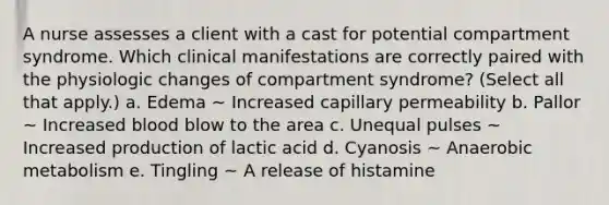 A nurse assesses a client with a cast for potential compartment syndrome. Which clinical manifestations are correctly paired with the physiologic changes of compartment syndrome? (Select all that apply.) a. Edema ~ Increased capillary permeability b. Pallor ~ Increased blood blow to the area c. Unequal pulses ~ Increased production of lactic acid d. Cyanosis ~ Anaerobic metabolism e. Tingling ~ A release of histamine