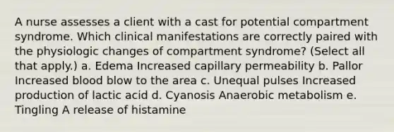 A nurse assesses a client with a cast for potential compartment syndrome. Which clinical manifestations are correctly paired with the physiologic changes of compartment syndrome? (Select all that apply.) a. Edema Increased capillary permeability b. Pallor Increased blood blow to the area c. Unequal pulses Increased production of lactic acid d. Cyanosis Anaerobic metabolism e. Tingling A release of histamine