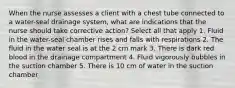 When the nurse assesses a client with a chest tube connected to a water-seal drainage system, what are indications that the nurse should take corrective action? Select all that apply 1. Fluid in the water-seal chamber rises and falls with respirations 2. The fluid in the water seal is at the 2 cm mark 3. There is dark red blood in the drainage compartment 4. Fluid vigorously bubbles in the suction chamber 5. There is 10 cm of water in the suction chamber