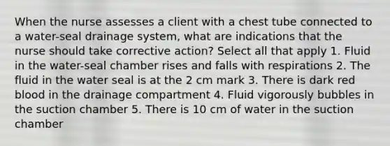 When the nurse assesses a client with a chest tube connected to a water-seal drainage system, what are indications that the nurse should take corrective action? Select all that apply 1. Fluid in the water-seal chamber rises and falls with respirations 2. The fluid in the water seal is at the 2 cm mark 3. There is dark red blood in the drainage compartment 4. Fluid vigorously bubbles in the suction chamber 5. There is 10 cm of water in the suction chamber