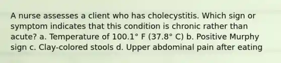 A nurse assesses a client who has cholecystitis. Which sign or symptom indicates that this condition is chronic rather than acute? a. Temperature of 100.1° F (37.8° C) b. Positive Murphy sign c. Clay-colored stools d. Upper abdominal pain after eating