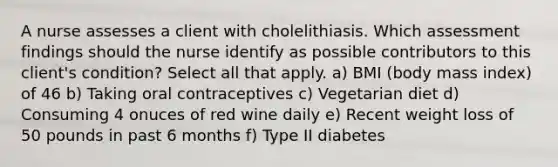 A nurse assesses a client with cholelithiasis. Which assessment findings should the nurse identify as possible contributors to this client's condition? Select all that apply. a) BMI (body mass index) of 46 b) Taking oral contraceptives c) Vegetarian diet d) Consuming 4 onuces of red wine daily e) Recent weight loss of 50 pounds in past 6 months f) Type II diabetes