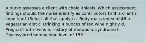 A nurse assesses a client with cholelithiasis. Which assessment findings should the nurse identify as contributors to this client's condition? (Select all that apply.) a. Body mass index of 46 b. Vegetarian diet c. Drinking 4 ounces of red wine nightly d. Pregnant with twins e. History of metabolic syndrome f. Glycosylated hemoglobin level of 15%