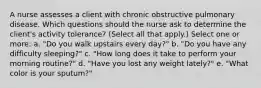 A nurse assesses a client with chronic obstructive pulmonary disease. Which questions should the nurse ask to determine the client's activity tolerance? (Select all that apply.) Select one or more: a. "Do you walk upstairs every day?" b. "Do you have any difficulty sleeping?" c. "How long does it take to perform your morning routine?" d. "Have you lost any weight lately?" e. "What color is your sputum?"