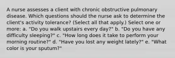 A nurse assesses a client with chronic obstructive pulmonary disease. Which questions should the nurse ask to determine the client's activity tolerance? (Select all that apply.) Select one or more: a. "Do you walk upstairs every day?" b. "Do you have any difficulty sleeping?" c. "How long does it take to perform your morning routine?" d. "Have you lost any weight lately?" e. "What color is your sputum?"