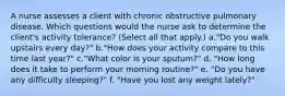 A nurse assesses a client with chronic obstructive pulmonary disease. Which questions would the nurse ask to determine the client's activity tolerance? (Select all that apply.) a."Do you walk upstairs every day?" b."How does your activity compare to this time last year?" c."What color is your sputum?" d. "How long does it take to perform your morning routine?" e. "Do you have any difficulty sleeping?" f. "Have you lost any weight lately?"